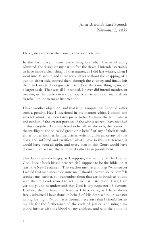 John Brown’s Last Speech Noverber 2, 1859  I have, may it please the Court, a few words to say.  In the first place, 1 deny every thing bue what I have all along admitied-the design on my part 10 free the saves. Lintended certainly to have made a clear thing of that matter, as | did last winter, when | went into Missouri, and there took slaves without the snapping of a gun on either side, moved them through the country, and finally left them in Canada. | designed to have done the same thing sgain, on a larger seale. That was all | intended. I never did intend murder, or treason, o the destruction of property, or 1o excite or incite slaves to rebellion, or to make insurection,  1 have another objection: and that i, it is unjust that 1 should suffer such a penalty. Had | interfered in the manner which | admit, and which I admit has been fairly proved-(for | admire the truthfulness and candor of the greater portion of the witnesses who have testified in this case)-had | so interfered in behalf of the sich, the powerful, the intelligent, the so-called great, or in behalf of any of their friends, cither father, mother, brother, sister, wife, or children, or any of that elass, and suffered and sacrificed what | have in this interference, it  would have been all right, and every man in this Court would have deemed it an act worthy of reward rather than punishment.  This Court acknowledges, as | suppose, the validity of the Law of God. Isee a book kissed here which | suppose to be the Bible, or, at least, the New Testament. That teaches me that ll things “whatsoever Iwould that men should do unto me, | should do even o to them.” It teaches me, further, to “remember them that are in bonds as bound  with them.” 1 endeavored to act up 1o that instruction. I say, 1 am yet 100 young to understand that God is any respecter of persons. 1 believe that to have inrerfered as | have done, as | have avays freely admitted | have done, in behalf of His despised poor, was not wrong, but right. Now, if it is deemed necessary that 1 should forfeic my life for the furtherance of the ends of justice, and mingle my blood further with the blood of my children, and with the blood of 